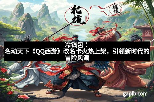 冷钱包：名动天下《QQ西游》改名卡火热上架，引领新时代的冒险风潮